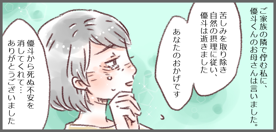 ご家族の隣で佇む私に、優斗くんのお母さんは言いました。「苦しみを取り除き自然の摂理に伴い優斗は逝きました あなたのおかげです」「優斗から死ぬ不安を消してくれて・・・ありがとうございました」