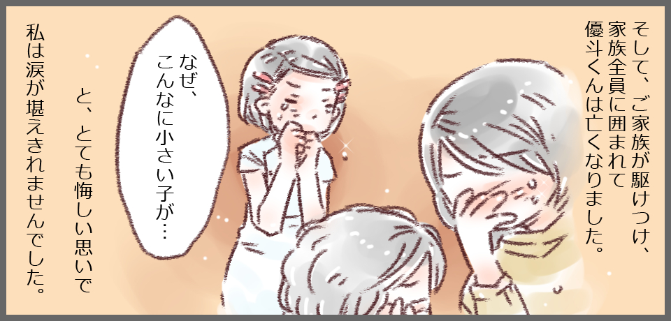 そして、ご家族が駆け付け、家族全員に囲まれて優斗くんは亡くなりました。「なぜ、こんなに小さい子が・・・」と、とても悔しい思いで私は涙が堪えきれませんでした。