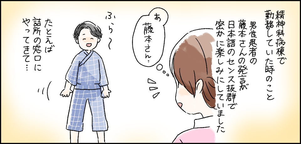 精神科病棟で勤務していた時のこと 男性患者の藤本さんの発言が日本語のセンス抜群で密かに楽しみにしていました「あっ藤本さん」ふら~ たとえば詰め所の窓口にやってきて・・・