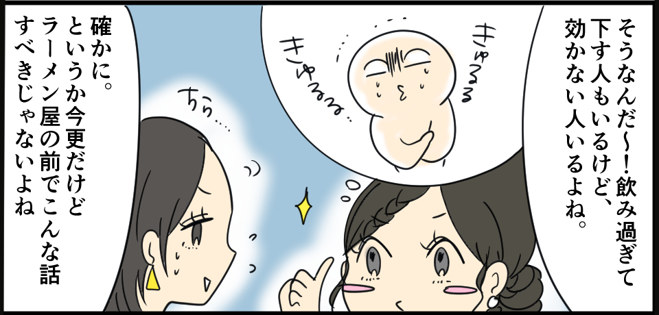 「そうなんだ~!飲み過ぎて下す人もいるけど、効かない人もいるよね。」きゅるるきゅるる ちら・・・「確かに。というか今更だけどラーメン屋の前でこんな話すべきじゃないよね」