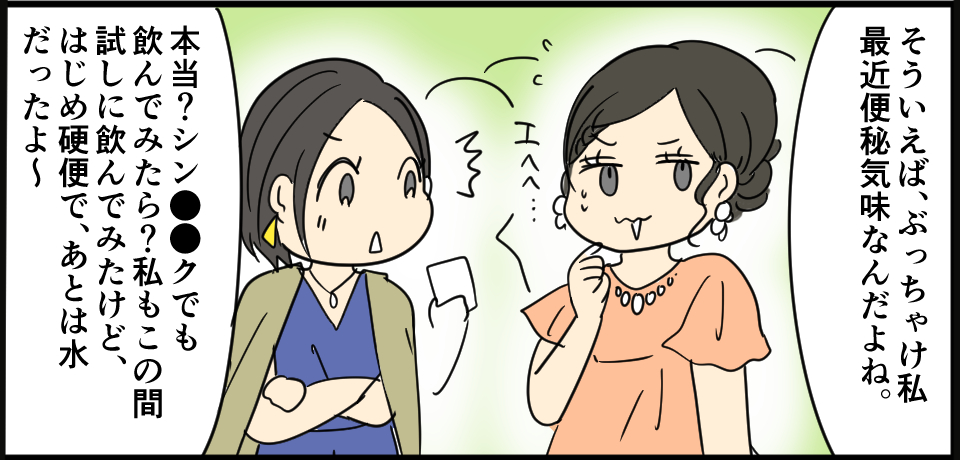 「そういえば、ぶっちゃけ私最近便秘気味なんだよね」エㇸへ・・・「本当?シン●●クでも飲んでみたら?私もこの間試しに飲んでみたけど、はじめ硬便で、あとは水だったよ~」