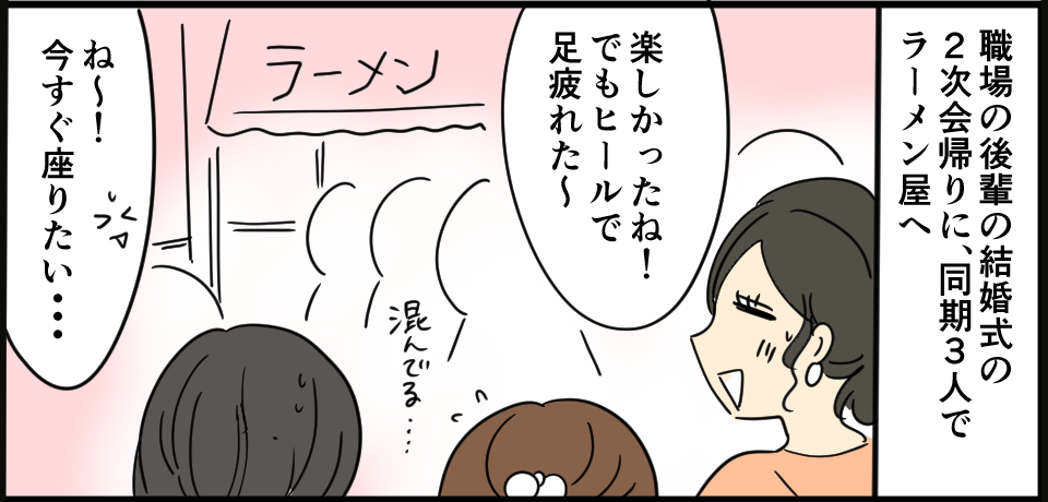 職場の後輩の結婚式の2次会帰りに、同期3人でラーメン屋へ「楽しかったねーでもヒールで足疲れた~」ラーメン 混んでる・・・「ね~!今すぐ座りたい・・・」