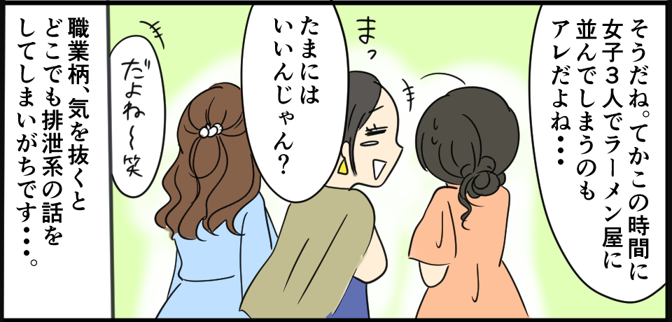 「そうだね。てかこの時間に女子3人でラーメン屋に並んでしまうのもアレだよね・・・」「まったまにはいいんじゃん?」「だよね~笑」職業柄、気を抜くとどこでも排泄系の話をしてしまいがちです・・・。