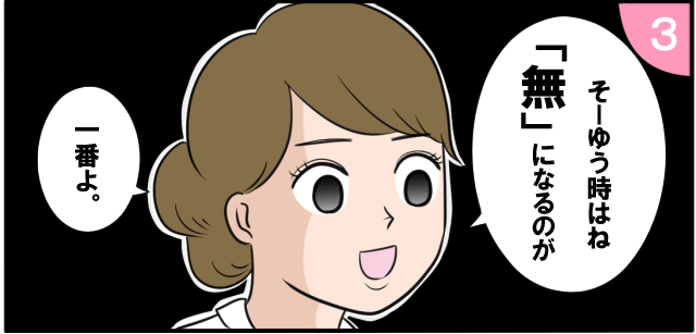 「そーゆう時はね「無」になるのが」「一番よ。」