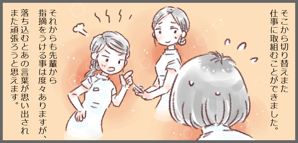 そこから切り替えまた仕事に取り組むことができました。それからも先輩から指導をうける事は度々ありますが、落ち込むとあの言葉が思い出されまた頑張ろうと思えます。
