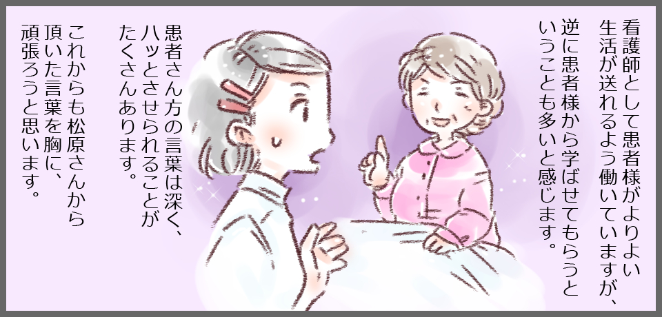 看護師として患者様がよりよい生活が送れるよう働いていますが、逆に患者様から学ばせてもらうということも多いと感じます。患者さん方の言葉は深く、ハッとさせられることがたくさんあります。これからも松原さんから頂いた言葉を胸に、頑張ろうと思います。