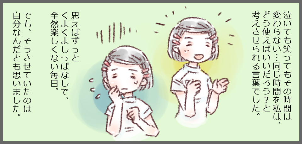 泣いても笑ってもその時間は変わらない・・・同じ時間を私はどう使えばいいんだろう?と考えさせられる言葉でした。思えばずっとくよくよしっぱなしで、全然楽しくない毎日。でも、そうさせていたのは自分なんだとも思いました。