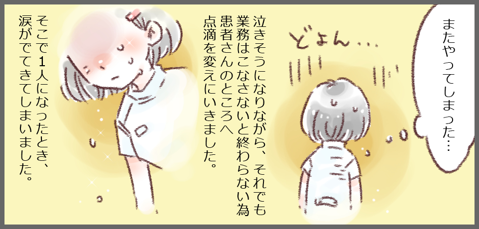 「またやってしまった・・・」どよん 泣きそうになりながら、それでも業務をこなさないと終わらない為患者さんのところへ点滴を変えに行きました。そこで1人になった時、涙がでてきてしまいました。