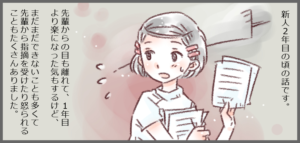 新人2年目の頃の話です。先輩からの目も離れて、1年目より楽になった気もするけど、まだまだできないことも多くて先輩から指摘を受けたり怒られることもたくさんありました。
