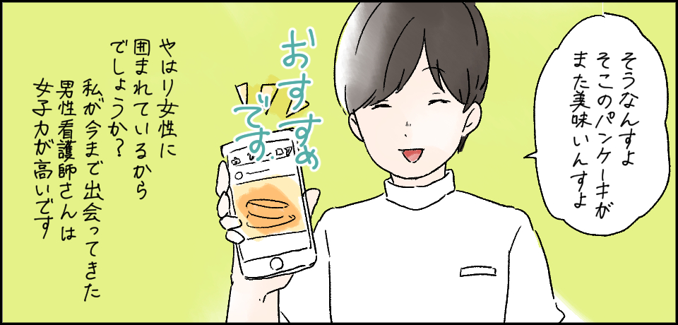 「そうなんすよ そこのパンケーキがまた美味しいんすよ おすすめです」やはり女性に囲まれているからでしょうか?私が今まで出会ってきた男性看護師さんは女子力が高いです