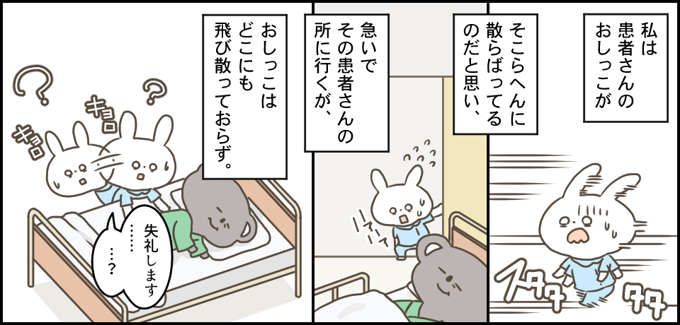 私は患者さんのおしっこが そこらへんに散らばってるのだと思い、急いでその患者さんのところに行くが、おしっこはどこにも飛び散っておらず。スタタタ キョロキョロ「失礼します・・・?」