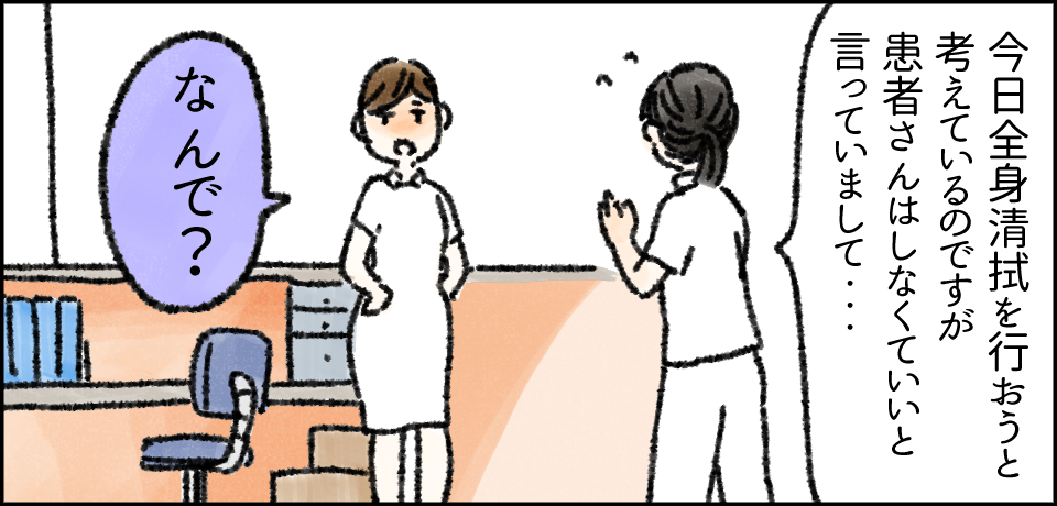 「今日全身清拭を行おうと考えているのですが患者さんはしなくていいと言っていまして・・・」「なんで?」
