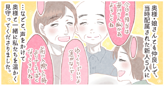奥様・娘さんとも仲良しで、当時配属された新人5人に「今日の担当は笹川さん(私)かぁよろしくね」「ゆっくりでいいよ急がないで・・・」「前に入院した時よりナースっぽくなってきたね・・・」・・・などと、声をかけて奥様と一緒に私たちを暖かく見守ってくださりました。