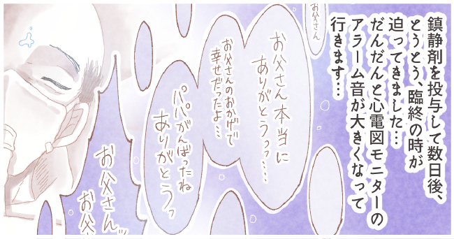 鎮静剤を投与して数日後、とうとう臨終の時が迫ってきました・・・だんだんと心電図モニターのアラーム音が大きくなっていきます。「お父さん」「お父さん本当にありがとうっっ・・・・」「お父さんのおかげで幸せだったよ・・・」「パパがんばったねありがとうっ」「お父さんッお父さん」
