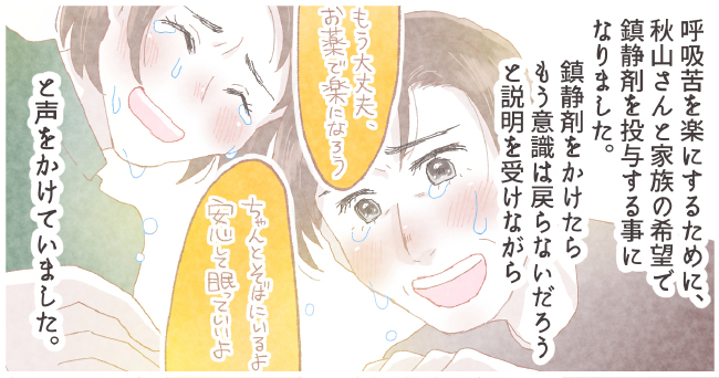 呼吸苦を楽にするために秋山さんとご家族の希望で鎮静剤を投与することになりました。鎮静剤をかけたらもう意識は戻らないだろうと説明を受けながら「もう大丈夫、お薬で楽になろう」「ちゃんっとそばにいるよ安心して眠っていいよ」