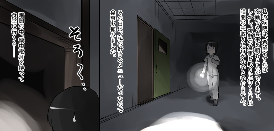 私の病院は、希望をすれば夜勤でも食事を頼むことができます。しかし、夜勤の食事を取りに行くときは暗闇の中取りに行かないといけません。その日は、私の好きなメニューだったので食事を頼みました。そろ〜・・・暗闇の中、懐中電灯を持って食堂に行くとー