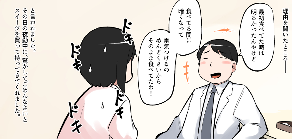 理由を聞いたところー「最初食べてた時は明かったんやけど」「食べてる間に暗くなって 電気つけるのめんどくさいからそのまま食べてたわ!」ドキ ドキ ドキ ドキ と言われました。その日の夜中に、驚かしてごめんなさいとスイーツを買って持ってきてくれました。