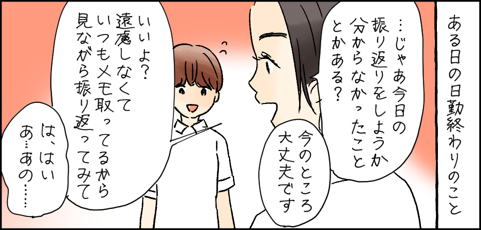 ある日の日勤終わりのこと「・・・じゃあ今日の振り返りをしようか分からなかったこととかある?」「今のところ大丈夫です」「いいよ?遠慮しなくて いつもメモ取ってるから見ながら振り返ってみて」「は、はい・・・あ・・・あの・・・」