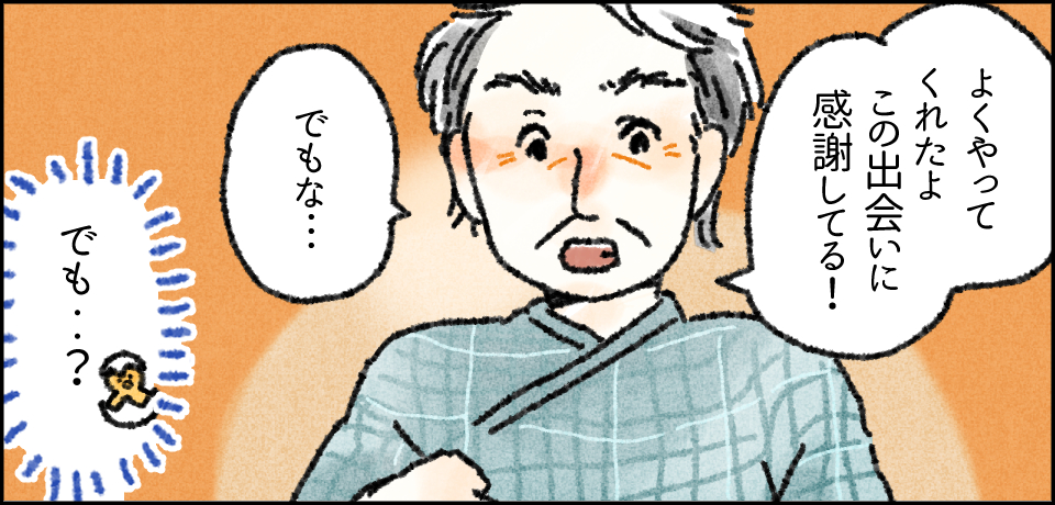 「よくやってくれたよ この出会いに感謝してる!」「でもな・・・」「でも・・?」