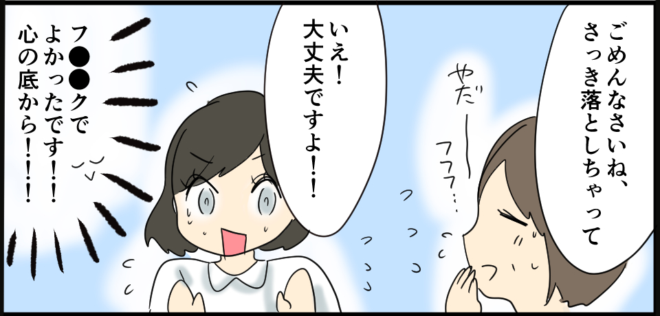 「ごめんなさいね、さっき落としちゃって」やだ〜フフフ・・・「いえ!大丈夫ですよ!!」「フ●●クでよかったです!!心の底から!!!」