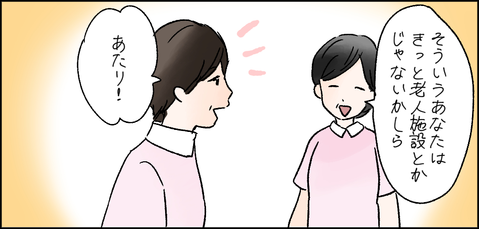 「そういうあなたはきっと老人施設とかじゃないかしら」「あたり!」