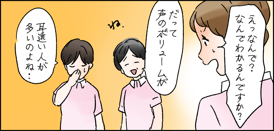 「えっなんで?なんでわかるんですか?」「だって声のボリュームが」ね。「耳遠い人が多いのよね・・・」