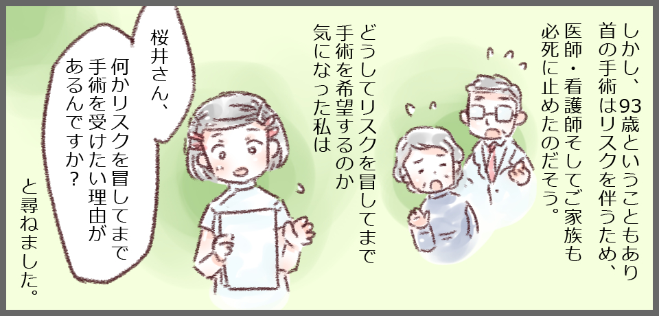 しかし、93歳ということもあり首の手術はリスクを伴うため、医師・看護師そしてご家族も必死に止めたのだそう。どうしてリスクを冒してまで手術を希望するのか気になった私は「桜井さん、何かリスクを冒してまで手術を受けたい理由があるんですか?」と尋ねました。