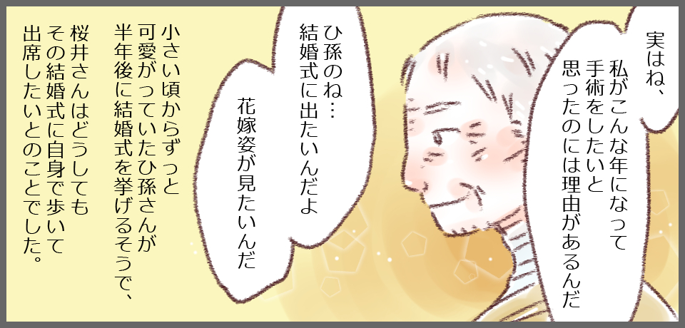 「実はね、私がこんな年になって手術をしたいと思ったのには理由があるんだ」「ひ孫のね・・・結婚式に出たいんだよ花嫁姿が見たいんだ」小さい頃からずっと、可愛がっていたひ孫さんが半年後に結婚式を挙げるそうで、桜井さんはどうしてもその結婚式に自身の足で歩いて出席したいとのことでした。