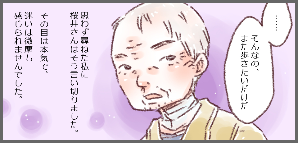 「・・・そんなの、また歩きたいだけだ」思わず尋ねた私に桜井さんはそう言い切りました。その目は本気で、迷いは微塵も感じられませんでした。