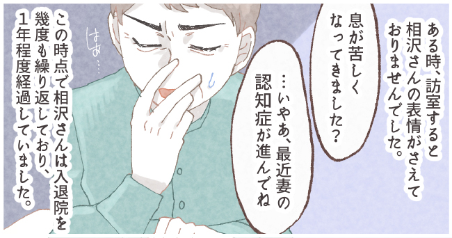 ある時、訪室すると相沢さんの表情がさえておりませんでした。「息が苦しくなってきました?」「・・・いやぁ、最近妻の認知症が進んでね」はぁ・・・この時点で相沢さんは入退院を幾度も繰り返しており、1年程経過していました。
