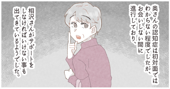 奥さんの認知症は初対面ではわからない程でしたが、お会いしない間に進行しており、相沢さんがサポートしなければいけないことも出てきているようでした。