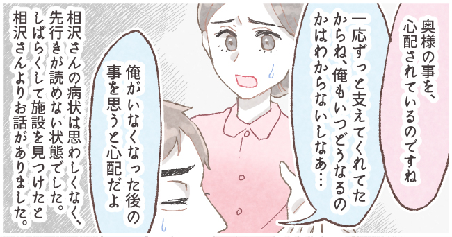 「奥様の事を、心配されているのですね」「一応ずっと支えてくれたからね、俺もいつどうなるかはわからないしなぁ・・・」「俺がいなくなった後の事を思うと心配だよ」相沢さんの病状は思わしくなく、先行きが読めない状況でした。しばらくして施設を見つけた相沢さんよりお話がありました。