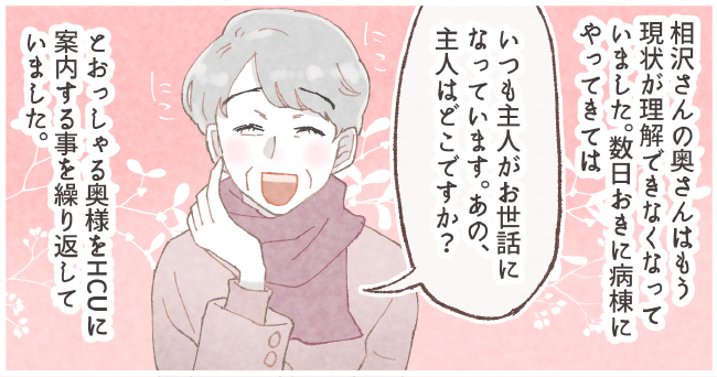 相沢さんの奥さんはもう現状が理解できなくなっていました。数日おきに病棟にやってきては「いつも主人がお世話になっています。あの、主人はどこですか?」とおっしゃる奥様をHCUに案内することを繰り返していました。