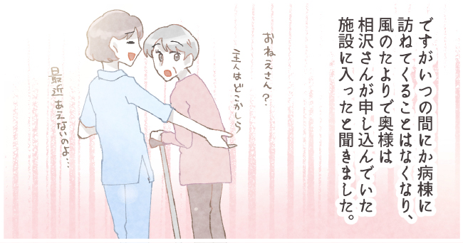 ですがいつも間にか病棟に訪ねてくることはなくなり、風邪の頼りで奥様は相沢さんが申し込んでいた施設に入ったと聞きました。「お姉さん主人はどこかしら」「最近会えないのよ・・・」