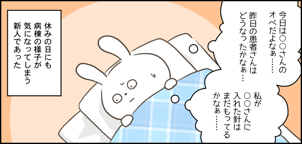 「今日は〇〇さんのオペだよなぁ・・・昨日の患者さんはどうなったかなぁ・・・私が〇〇さんに入れた針はまだもってるかなぁ・・・」休みの日も病棟の様子が気になってしまう新人であった