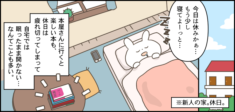 「今日は休みかぁ・・・もう少し寝てよーっと・・・」*新人の家。休日。本屋さんにいくと楽しい本も、休日は疲れ切ってしまって自宅では眠ったまま開かないなんてことも多い。