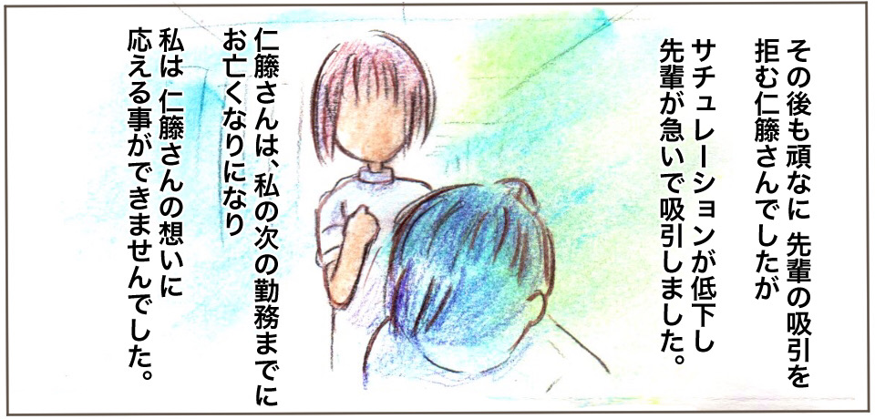その後も頑なに先輩の吸引を拒む仁藤さんでしたがサチュレーションが低下し先輩が急いで吸引しました。仁藤さんは、私の次の勤務までにお亡くなりになり私は仁藤さんの想いに応えることができませんでした。