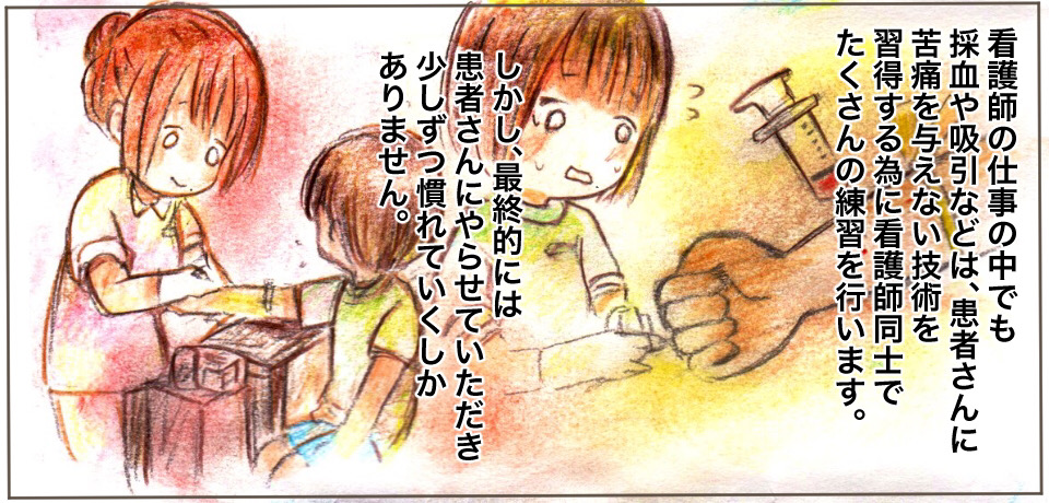 看護師の仕事の中でも採血や吸引などは、患者さんに苦痛を与えない技術を習得する為に看護師同士でたくさんの練習を行います。しかし、最終的には患者さんにやらせていただき少しずつ慣れていくしかありません。