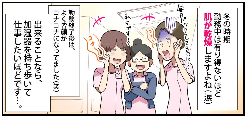冬の時期勤務中はありえないほど肌が乾燥しますよね(涙)「毎日パックしてるのに・・・」コナ〜「私もです〜」コナ〜 勤務終了後は、よく皆コナコナになってました(笑)出来ることなら、加湿器を持ち歩いて仕事したいほどです・・・。