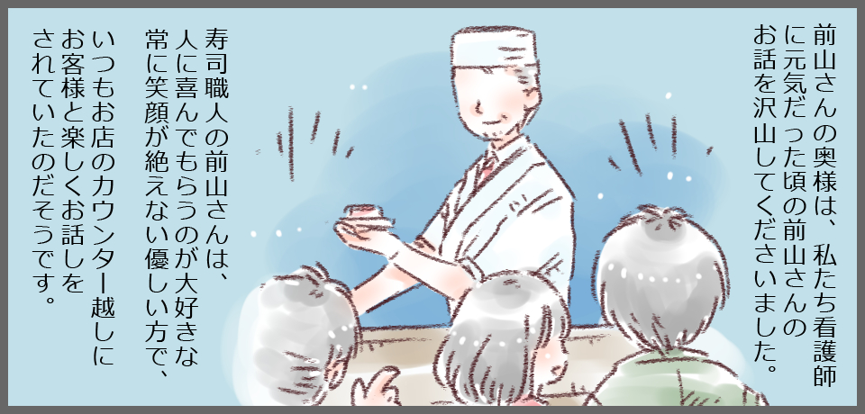 前山さんの奥様は、私たち看護師に元気だった頃の前山さんのお話を沢山して下さいました。寿司職人の前山さんは、人に喜んでもらうのが最好きな常に笑顔が絶えない優しい方で、いつもお店のカウンター越しにお客様と楽しくお話をされていたのだそうです。