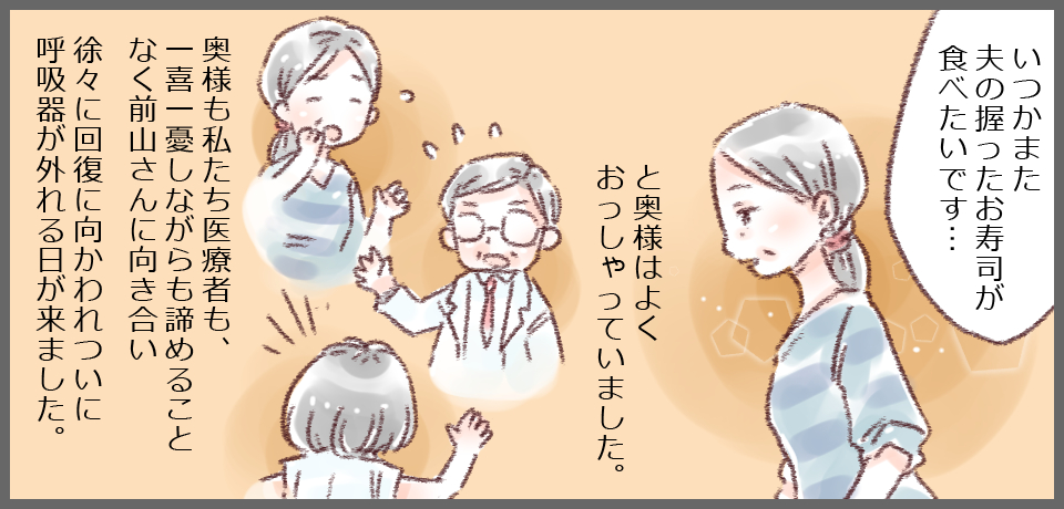 「いつかまた夫の握ったお寿司が食べたいです・・・」と奥様はよくおっしゃっていました。奥様も私たち医療者も、一喜一憂しながらも諦めることなく前山さんに向き合い徐々に回復に向かわれついに呼吸器が外れる日が来ました。