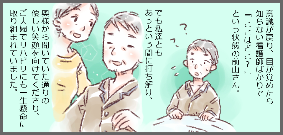 意識が戻り、目が覚めたら知らない看護師ばかりで「ここはどこ?」という状態の前山さん。??でも私達ともあっという間に打ち解け、奥様から聞いていた通りの優しい笑顔を向けてくださり、ご夫婦でリハビリにも一生懸命取り組まれていました。