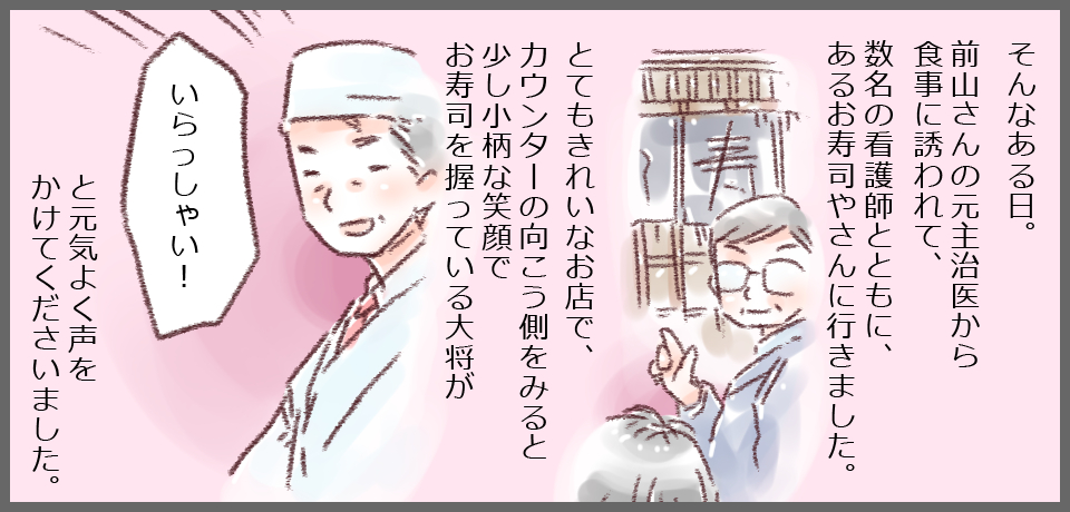 そんなある日。前山さんの元主治医から食事に誘われて、数名の看護師とともに、あるお寿司やさんに行きました。 とても綺麗なお店で、カウンターの向こう側を見ると少し小柄な笑顔でお寿司を握っている大将が「いらっしゃい!」と元気よく声をかけて下さいました。