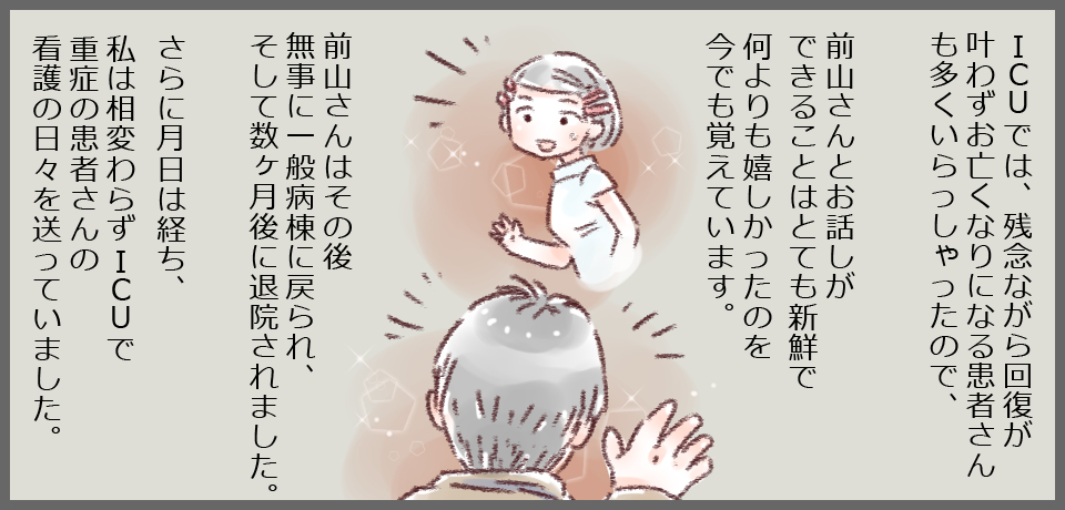ICUでは、残念ながら回復が叶わずお亡くなりになる患者さんも多くいらっしゃったので、前山さんとお話できることはとても新鮮で何よりも嬉しかったのを今でも覚えています。前山さんはその後無事に一般病棟に戻られ、そして数ヶ月後に退院されました。 さらに月日は経ち、私は相変わらずICUで重症の患者さんの看護の日々を送っていました。