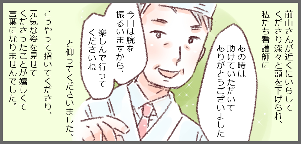 前山さんが近くにいらしてくださり深々と頭を下げられ、私たち看護師に「あの時は助けていただいてありがとうございました」「今日は腕を振るいますから、楽しんでいってくださいね」と仰ってくださいました。こうやって招いてくださり、元気な姿を見せてくださったことが嬉しくて言葉になりませんでした。