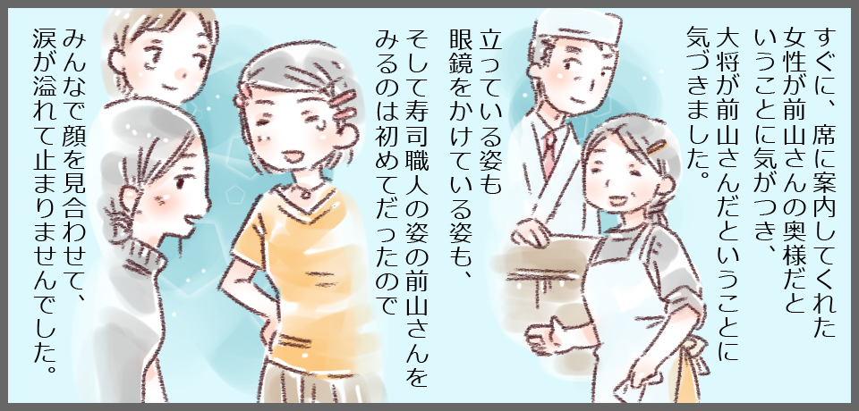 すぐに、席に案内してくれた女性が前山さんの奥様だということに気がつきました。立っている姿も眼鏡をかけている姿も、そして寿司職人の姿の前山さんの姿を見るのは初めてだったのでみんなで顔を見合わせて、涙が溢れてとめりませんでした。