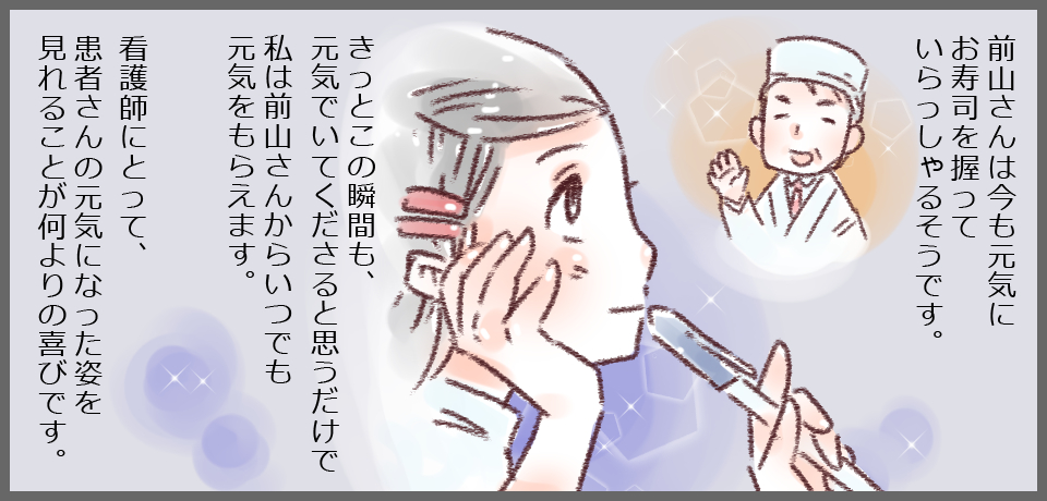 前山さんは今も元気にお寿司を握っていらっしゃるそうです。きっとこの瞬間も、元気でいてくださると思うだけで私は前山さんからいつでも元気をもらえます。看護師にとって患者さんの元気になった姿を見れることが何よりの喜びです。