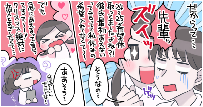 だからって、、、「先輩」ズイッ ゲッ「24〜25希望休取ってましたよね?!彼氏最初会えないって言ってて私休みの希望入れてなくて〜」「そうなの・・・」「でも急にあえるって言ってきて〜!クリスマス絶対に恋人とすごしたくて・・・」「ああそう・・・」忙しいいんだけどな・・・イラ