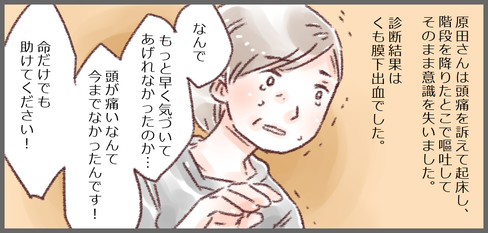 原田さんは頭痛を訴えて起床し、階段を降りたとこで嘔吐してそのまま意識を失いました。診断結果はくも膜下出血でした。「何でもっと早く気づいてあげられなかったのか・・・頭が痛いなんて今までなかったんです!命だけでも助けてください!」