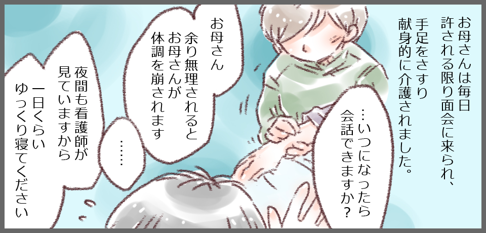 お母さんは毎日許される限り面会に来られ、手足をさすり献身的に介護されました。「・・・いつになったら会話できますか?」「お母さん余り無理されるとお母さんが体調を崩されます」「・・・・」「夜間も看護師が見ていますから1日くらいゆっくり寝てください」